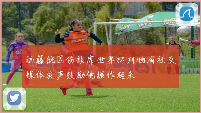 远藤航因伤缺席世界杯利物浦社交媒体发声鼓励他振作起来