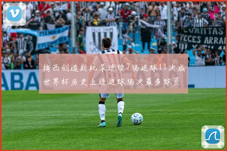 梅西创造新纪录连续7场进球11次成世界杯历史上连进球场次最多球员
