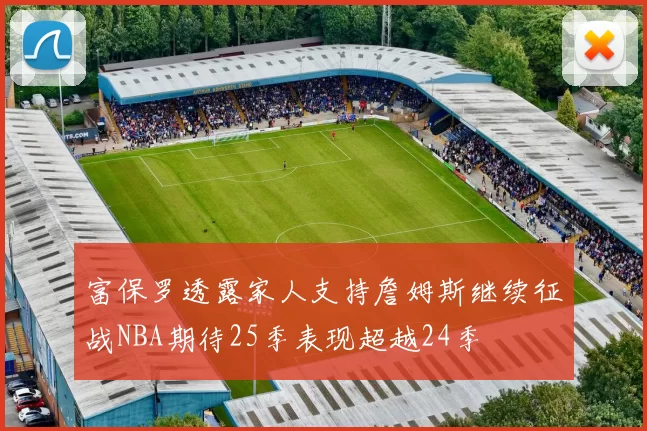 富保罗透露家人支持詹姆斯继续征战NBA期待25季表现超越24季