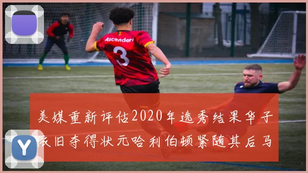 美媒重新评估2020年选秀结果华子依旧夺得状元哈利伯顿紧随其后马克西位列探花