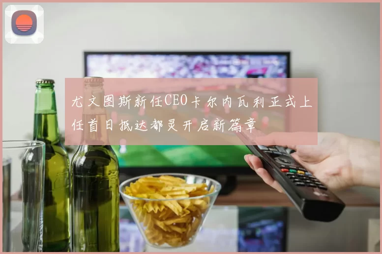 尤文图斯新任CEO卡尔内瓦利正式上任首日抵达都灵开启新篇章